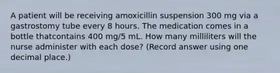 A patient will be receiving amoxicillin suspension 300 mg via a gastrostomy tube every 8 hours. The medication comes in a bottle thatcontains 400 mg/5 mL. How many milliliters will the nurse administer with each dose? (Record answer using one decimal place.)