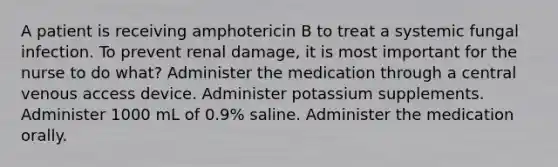 A patient is receiving amphotericin B to treat a systemic fungal infection. To prevent renal damage, it is most important for the nurse to do what? Administer the medication through a central venous access device. Administer potassium supplements. Administer 1000 mL of 0.9% saline. Administer the medication orally.