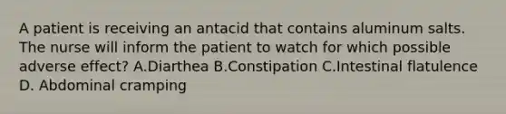 A patient is receiving an antacid that contains aluminum salts. The nurse will inform the patient to watch for which possible adverse effect? A.Diarthea B.Constipation C.Intestinal flatulence D. Abdominal cramping