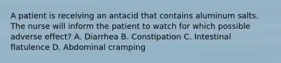 A patient is receiving an antacid that contains aluminum salts. The nurse will inform the patient to watch for which possible adverse effect? A. Diarrhea B. Constipation C. Intestinal flatulence D. Abdominal cramping