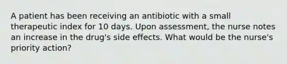 A patient has been receiving an antibiotic with a small therapeutic index for 10 days. Upon assessment, the nurse notes an increase in the drug's side effects. What would be the nurse's priority action?