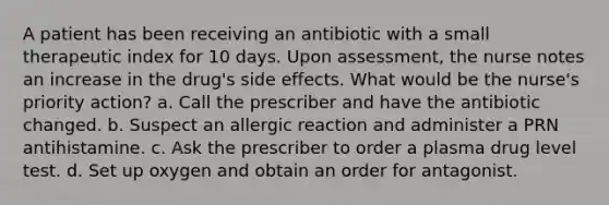 A patient has been receiving an antibiotic with a small therapeutic index for 10 days. Upon assessment, the nurse notes an increase in the drug's side effects. What would be the nurse's priority action? a. Call the prescriber and have the antibiotic changed. b. Suspect an allergic reaction and administer a PRN antihistamine. c. Ask the prescriber to order a plasma drug level test. d. Set up oxygen and obtain an order for antagonist.