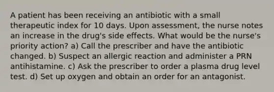 A patient has been receiving an antibiotic with a small therapeutic index for 10 days. Upon assessment, the nurse notes an increase in the drug's side effects. What would be the nurse's priority action? a) Call the prescriber and have the antibiotic changed. b) Suspect an allergic reaction and administer a PRN antihistamine. c) Ask the prescriber to order a plasma drug level test. d) Set up oxygen and obtain an order for an antagonist.