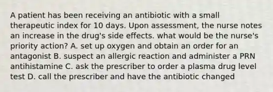 A patient has been receiving an antibiotic with a small therapeutic index for 10 days. Upon assessment, the nurse notes an increase in the drug's side effects. what would be the nurse's priority action? A. set up oxygen and obtain an order for an antagonist B. suspect an allergic reaction and administer a PRN antihistamine C. ask the prescriber to order a plasma drug level test D. call the prescriber and have the antibiotic changed