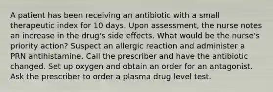 A patient has been receiving an antibiotic with a small therapeutic index for 10 days. Upon assessment, the nurse notes an increase in the drug's side effects. What would be the nurse's priority action? Suspect an allergic reaction and administer a PRN antihistamine. Call the prescriber and have the antibiotic changed. Set up oxygen and obtain an order for an antagonist. Ask the prescriber to order a plasma drug level test.