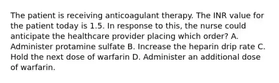 The patient is receiving anticoagulant therapy. The INR value for the patient today is 1.5. In response to this, the nurse could anticipate the healthcare provider placing which order? A. Administer protamine sulfate B. Increase the heparin drip rate C. Hold the next dose of warfarin D. Administer an additional dose of warfarin.