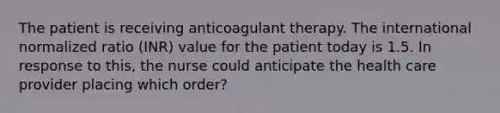 The patient is receiving anticoagulant therapy. The international normalized ratio (INR) value for the patient today is 1.5. In response to this, the nurse could anticipate the health care provider placing which order?