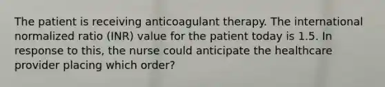 The patient is receiving anticoagulant therapy. The international normalized ratio (INR) value for the patient today is 1.5. In response to this, the nurse could anticipate the healthcare provider placing which order?