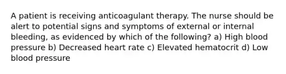 A patient is receiving anticoagulant therapy. The nurse should be alert to potential signs and symptoms of external or internal bleeding, as evidenced by which of the following? a) High blood pressure b) Decreased heart rate c) Elevated hematocrit d) Low blood pressure