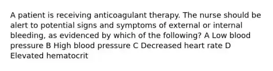 A patient is receiving anticoagulant therapy. The nurse should be alert to potential signs and symptoms of external or internal bleeding, as evidenced by which of the following? A Low blood pressure B High blood pressure C Decreased heart rate D Elevated hematocrit