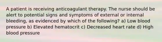 A patient is receiving anticoagulant therapy. The nurse should be alert to potential signs and symptoms of external or internal bleeding, as evidenced by which of the following? a) Low blood pressure b) Elevated hematocrit c) Decreased heart rate d) High blood pressure