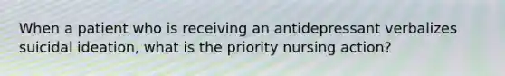 When a patient who is receiving an antidepressant verbalizes suicidal ideation, what is the priority nursing action?