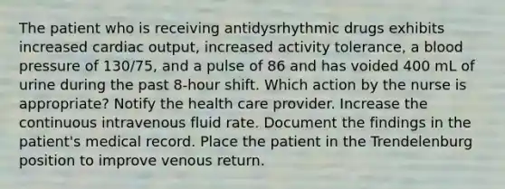 The patient who is receiving antidysrhythmic drugs exhibits increased cardiac output, increased activity tolerance, a blood pressure of 130/75, and a pulse of 86 and has voided 400 mL of urine during the past 8-hour shift. Which action by the nurse is appropriate? Notify the health care provider. Increase the continuous intravenous fluid rate. Document the findings in the patient's medical record. Place the patient in the Trendelenburg position to improve venous return.