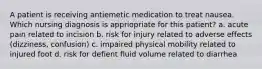 A patient is receiving antiemetic medication to treat nausea. Which nursing diagnosis is appriopriate for this patient? a. acute pain related to incision b. risk for injury related to adverse effects (dizziness, confusion) c. impaired physical mobility related to injured foot d. risk for defient fluid volume related to diarrhea