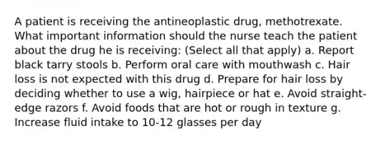 A patient is receiving the antineoplastic drug, methotrexate. What important information should the nurse teach the patient about the drug he is receiving: (Select all that apply) a. Report black tarry stools b. Perform oral care with mouthwash c. Hair loss is not expected with this drug d. Prepare for hair loss by deciding whether to use a wig, hairpiece or hat e. Avoid straight-edge razors f. Avoid foods that are hot or rough in texture g. Increase fluid intake to 10-12 glasses per day