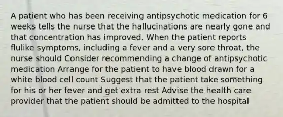 A patient who has been receiving antipsychotic medication for 6 weeks tells the nurse that the hallucinations are nearly gone and that concentration has improved. When the patient reports flulike symptoms, including a fever and a very sore throat, the nurse should Consider recommending a change of antipsychotic medication Arrange for the patient to have blood drawn for a white blood cell count Suggest that the patient take something for his or her fever and get extra rest Advise the health care provider that the patient should be admitted to the hospital