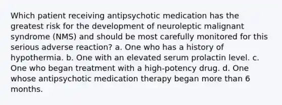 Which patient receiving antipsychotic medication has the greatest risk for the development of neuroleptic malignant syndrome (NMS) and should be most carefully monitored for this serious adverse reaction? a. One who has a history of hypothermia. b. One with an elevated serum prolactin level. c. One who began treatment with a high-potency drug. d. One whose antipsychotic medication therapy began more than 6 months.