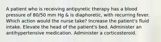 A patient who is receiving antipyretic therapy has a blood pressure of 80/50 mm Hg & is diaphoretic, with recurring fever. Which action would the nurse take? Increase the patient's fluid intake. Elevate the head of the patient's bed. Administer an antihypertensive medication. Administer a corticosteroid.