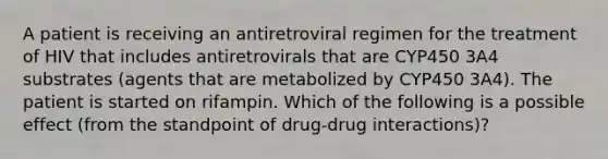 A patient is receiving an antiretroviral regimen for the treatment of HIV that includes antiretrovirals that are CYP450 3A4 substrates (agents that are metabolized by CYP450 3A4). The patient is started on rifampin. Which of the following is a possible effect (from the standpoint of drug-drug interactions)?