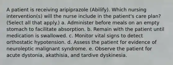 A patient is receiving aripiprazole (Abilify). Which nursing intervention(s) will the nurse include in the patient's care plan? (Select all that apply.) a. Administer before meals on an empty stomach to facilitate absorption. b. Remain with the patient until medication is swallowed. c. Monitor vital signs to detect orthostatic hypotension. d. Assess the patient for evidence of neuroleptic malignant syndrome. e. Observe the patient for acute dystonia, akathisia, and tardive dyskinesia.