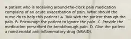 A patient who is receiving around-the-clock pain medication complains of an acute exacerbation of pain. What should the nurse do to help this patient? A. Talk with the patient through the pain. B. Encourage the patient to ignore the pain. C. Provide the medication prescribed for breakthrough pain. D. Give the patient a nonsteroidal anti-inflammatory drug (NSAID).