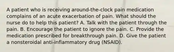 A patient who is receiving around-the-clock pain medication complains of an acute exacerbation of pain. What should the nurse do to help this patient? A. Talk with the patient through the pain. B. Encourage the patient to ignore the pain. C. Provide the medication prescribed for breakthrough pain. D. Give the patient a nonsteroidal anti-inflammatory drug (NSAID).