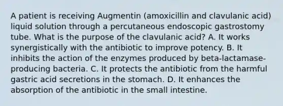 A patient is receiving Augmentin (amoxicillin and clavulanic acid) liquid solution through a percutaneous endoscopic gastrostomy tube. What is the purpose of the clavulanic acid? A. It works synergistically with the antibiotic to improve potency. B. It inhibits the action of the enzymes produced by beta-lactamase-producing bacteria. C. It protects the antibiotic from the harmful gastric acid secretions in the stomach. D. It enhances the absorption of the antibiotic in the small intestine.