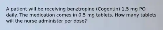 A patient will be receiving benztropine (Cogentin) 1.5 mg PO daily. The medication comes in 0.5 mg tablets. How many tablets will the nurse administer per dose?