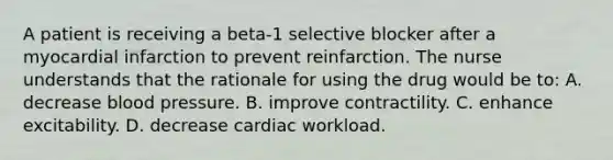 A patient is receiving a beta-1 selective blocker after a myocardial infarction to prevent reinfarction. The nurse understands that the rationale for using the drug would be to: A. decrease blood pressure. B. improve contractility. C. enhance excitability. D. decrease cardiac workload.