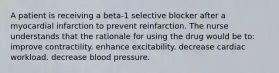 A patient is receiving a beta-1 selective blocker after a myocardial infarction to prevent reinfarction. The nurse understands that the rationale for using the drug would be to: improve contractility. enhance excitability. decrease cardiac workload. decrease blood pressure.