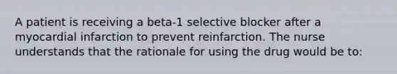 A patient is receiving a beta-1 selective blocker after a myocardial infarction to prevent reinfarction. The nurse understands that the rationale for using the drug would be to: