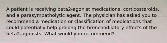 A patient is receiving beta2-agonist medications, corticosteroids, and a parasympatholytic agent. The physician has asked you to recommend a medication or classification of medications that could potentially help prolong the bronchodilatory effects of the beta2-agonists. What would you recommend?