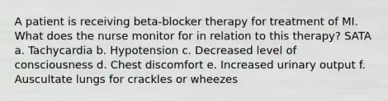 A patient is receiving beta-blocker therapy for treatment of MI. What does the nurse monitor for in relation to this therapy? SATA a. Tachycardia b. Hypotension c. Decreased level of consciousness d. Chest discomfort e. Increased urinary output f. Auscultate lungs for crackles or wheezes