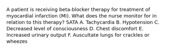 A patient is receiving beta-blocker therapy for treatment of myocardial infarction (MI). What does the nurse monitor for in relation to this therapy? SATA A. Tachycardia B. Hypotension C. Decreased level of consciousness D. Chest discomfort E. Increased urinary output F. Auscultate lungs for crackles or wheezes