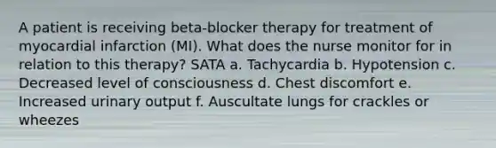 A patient is receiving beta-blocker therapy for treatment of myocardial infarction (MI). What does the nurse monitor for in relation to this therapy? SATA a. Tachycardia b. Hypotension c. Decreased level of consciousness d. Chest discomfort e. Increased urinary output f. Auscultate lungs for crackles or wheezes