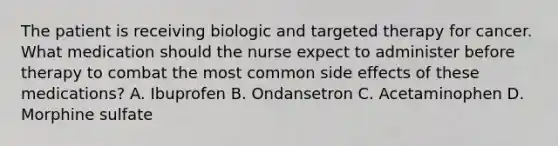 The patient is receiving biologic and targeted therapy for cancer. What medication should the nurse expect to administer before therapy to combat the most common side effects of these medications? A. Ibuprofen B. Ondansetron C. Acetaminophen D. Morphine sulfate