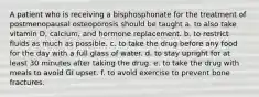 A patient who is receiving a bisphosphonate for the treatment of postmenopausal osteoporosis should be taught a. to also take vitamin D, calcium, and hormone replacement. b. to restrict fluids as much as possible. c. to take the drug before any food for the day with a full glass of water. d. to stay upright for at least 30 minutes after taking the drug. e. to take the drug with meals to avoid GI upset. f. to avoid exercise to prevent bone fractures.