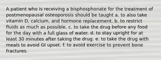 A patient who is receiving a bisphosphonate for the treatment of postmenopausal osteoporosis should be taught a. to also take vitamin D, calcium, and hormone replacement. b. to restrict fluids as much as possible. c. to take the drug before any food for the day with a full glass of water. d. to stay upright for at least 30 minutes after taking the drug. e. to take the drug with meals to avoid GI upset. f. to avoid exercise to prevent bone fractures.