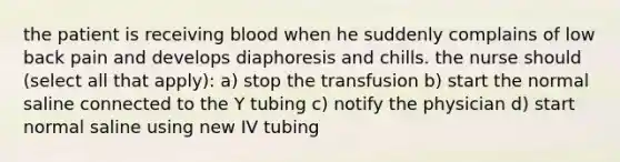 the patient is receiving blood when he suddenly complains of low back pain and develops diaphoresis and chills. the nurse should (select all that apply): a) stop the transfusion b) start the normal saline connected to the Y tubing c) notify the physician d) start normal saline using new IV tubing