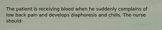 The patient is receiving blood when he suddenly complains of low back pain and develops diaphoresis and chills. The nurse should: