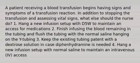 A patient receiving a blood transfusion begins having signs and symptoms of a transfusion reaction. In addition to stopping the transfusion and assessing vital signs, what else should the nurse do? 1. Hang a new infusion setup with D5W to maintain an access for medications 2. Finish infusing the blood remaining in the tubing and flush the tubing with the normal saline hanging on the Y-tubing 3. Keep the existing tubing patent with a dextrose solution in case diphenhydramine is needed 4. Hang a new infusion setup with normal saline to maintain an intravenous (IV) access