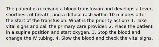 The patient is receiving a blood transfusion and develops a fever, shortness of breath, and a diffuse rash within 10 minutes after the start of the transfusion. What is the priority action? 1. Take vital signs and call the primary care provider. 2. Place the patient in a supine position and start oxygen. 3. Stop the blood and change the IV tubing. 4. Slow the blood and check the vital signs.