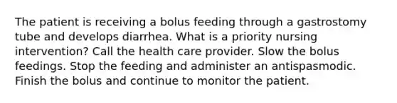 The patient is receiving a bolus feeding through a gastrostomy tube and develops diarrhea. What is a priority nursing intervention? Call the health care provider. Slow the bolus feedings. Stop the feeding and administer an antispasmodic. Finish the bolus and continue to monitor the patient.