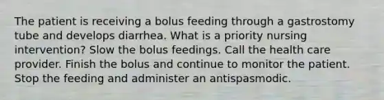 The patient is receiving a bolus feeding through a gastrostomy tube and develops diarrhea. What is a priority nursing intervention? Slow the bolus feedings. Call the health care provider. Finish the bolus and continue to monitor the patient. Stop the feeding and administer an antispasmodic.