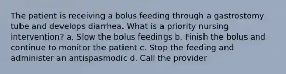 The patient is receiving a bolus feeding through a gastrostomy tube and develops diarrhea. What is a priority nursing intervention? a. Slow the bolus feedings b. Finish the bolus and continue to monitor the patient c. Stop the feeding and administer an antispasmodic d. Call the provider