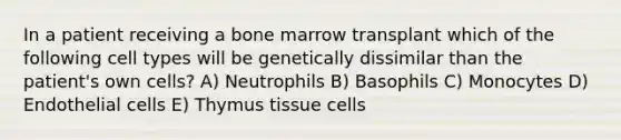 In a patient receiving a bone marrow transplant which of the following cell types will be genetically dissimilar than the patient's own cells? A) Neutrophils B) Basophils C) Monocytes D) Endothelial cells E) Thymus tissue cells