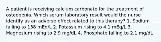 A patient is receiving calcium carbonate for the treatment of osteopenia. Which serum laboratory result would the nurse identify as an adverse effect related to this therapy? 1. Sodium falling to 138 mEq/L 2. Potassium rising to 4.1 mEq/L 3. Magnesium rising to 2.9 mg/dL 4. Phosphate falling to 2.1 mg/dL