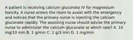 A patient is receiving calcium gluconate IV for magnesium toxicity. A nurse enters the room to assist with the emergency and notices that the primary nurse is injecting the calcium gluconate rapidly. The assisting nurse should advise the primary nurse to administer the calcium gluconate at which rate? A. 10 mg/10 min B. 1 g/min C. 1 g/3 min D. 1 mg/min