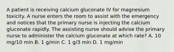 A patient is receiving calcium gluconate IV for magnesium toxicity. A nurse enters the room to assist with the emergency and notices that the primary nurse is injecting the calcium gluconate rapidly. The assisting nurse should advise the primary nurse to administer the calcium gluconate at which rate? A. 10 mg/10 min B. 1 g/min C. 1 g/3 min D. 1 mg/min