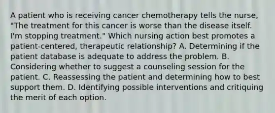 A patient who is receiving cancer chemotherapy tells the nurse, "The treatment for this cancer is worse than the disease itself. I'm stopping treatment." Which nursing action best promotes a patient-centered, therapeutic relationship? A. Determining if the patient database is adequate to address the problem. B. Considering whether to suggest a counseling session for the patient. C. Reassessing the patient and determining how to best support them. D. Identifying possible interventions and critiquing the merit of each option.